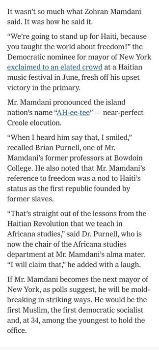It wasn’t so much what Zohran Mamdani said. It was how he said it.

“We’re going to stand up for Haiti, because you taught the world about freedom!” the Democratic nominee for mayor of New York exclaimed to an elated crowd at a Haitian music festival in June, fresh off his upset victory in the primary.

Mr. Mamdani pronounced the island nation’s name “AH-ee-tee” — near-perfect Creole elocution.

“When I heard him say that, I smiled,” recalled Brian Purnell, one of Mr. Mamdani’s former professor…