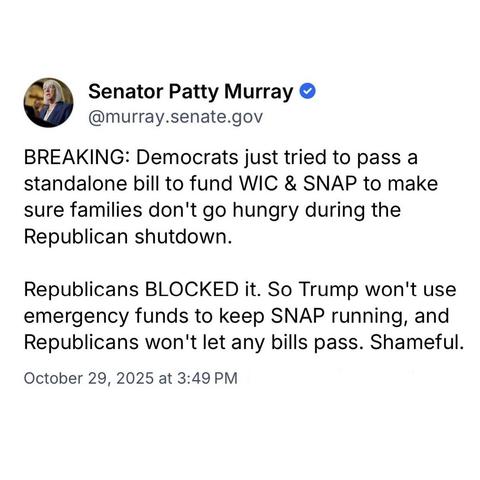screenshot of a post by Senator Patty Murray @murray.senate.gov: 

BREAKING: Democrats just tried to pass a standalone bill to fund WIC & SNAP to make sure families don't go hungry during the Republican shutdown. 

Republicans BLOCKED it. So Trump won't use emergency funds to keep SNAP running, and Republicans won't let any bills pass. Shameful. 

October 29, 2025 at 3:49 PM