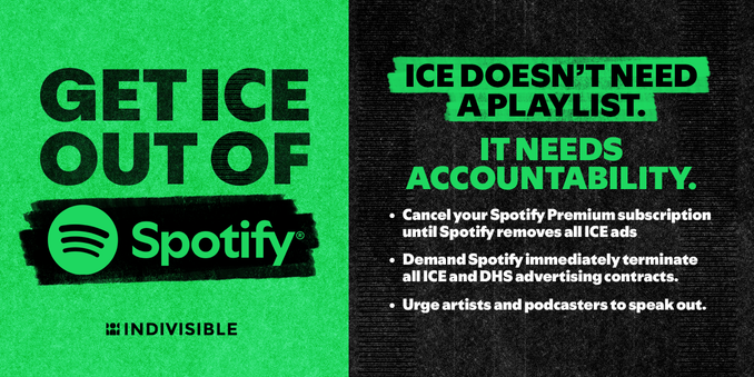 GET ICE OUT OF Spotify 

#Indivisible 

ICE DOESN'T NEED A PLAYLIST. 

IT NEEDS ACCOUNTABILITY. 

• Cancel your Spotify Premium subscription until Spotify removes all ICE ads 

• Demand Spotify immediately terminate all ICE and DHS advertising contracts. 

• Urge artists and podcasters to speak out.
