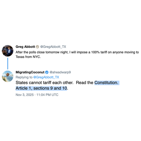 Screenshot of a two post thread.

Greg Abbott @GregAbbott_TX: 

After the polls close tomorrow night, I will impose a 100% tariff on anyone moving to Texas from NYC.

MigratingCoconut @aheadwarp9: 

Replying to @GregAbbott_TX 

States cannot tariff each other.  Read the Constitution. Article 1, sections 9 and 10. 

Nov 3, 2025 · 11:04 PM UTC