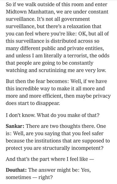 So if we walk outside of this room and enter Midtown Manhattan, we are under constant surveillance. It’s not all government surveillance, but there’s a relaxation that you can feel where you’re like: OK, but all of this surveillance is distributed across so many different public and private entities, and unless I am literally a terrorist, the odds that people are going to be constantly watching and scrutinizing me are very low.

But then the fear becomes: Well, if we have this incredible way to…