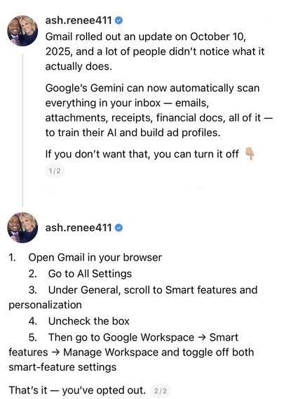 screenshot of a 2 post thread: 

@ash.renee411 

Gmail rolled out an update on October 10, 2025, and a lot of people didn't notice what it actually does. 
Google's Gemini can now automatically scan everything in your inbox - emails, attachments, receipts, financial docs, all of it - to train their Al and build ad profiles. 
If you don't want that, you can turn it off. 

1/2 

@ash.renee411 

1. Open Gmail in your browser 
2. Go to All Settings 
3. Under General, scroll to Smart features and per…