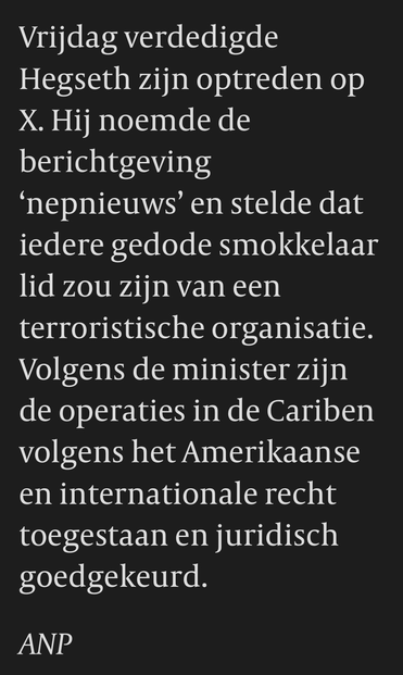 Vrijdag verdedigde Hegseth zijn optreden op X. Hij noemde de berichtgeving 'nepnieuws' en stelde dat iedere gedode smokkelaar lid zou zijn van een terroristische organisatie. Volgens de minister zijn de operaties in de Cariben volgens het Amerikaanse en internationale recht toegestaan en juridisch goedgekeurd.