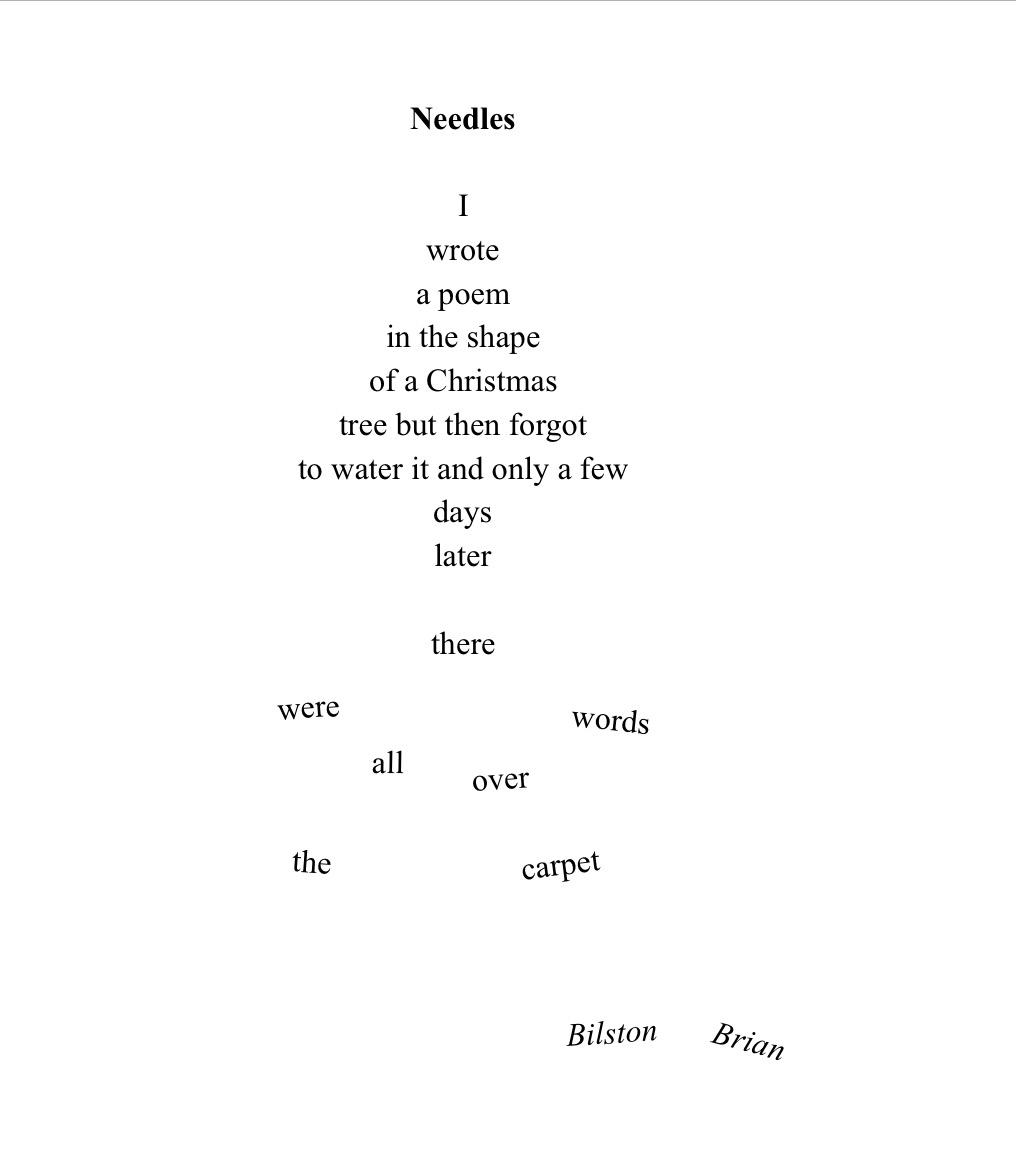This poem is written in the shape of a Christmas tree (well, most of it is) …

Needles

I
wrote
a poem
in the shape
of a Christmas 
tree but then forgot
to water it and only a few
days
later

[but the words beyond this point are scattered around the bottom of the page, like needles which have fallen from a Xmas tree)

there 
were
words
all
over
the
carpet



