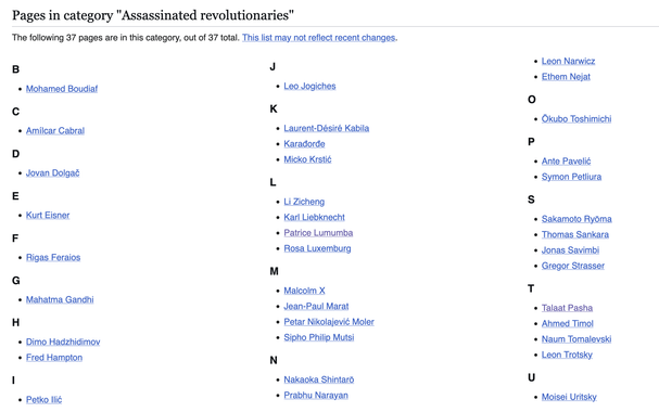 Pages in category "Assassinated revolutionaries"

The following 37 pages are in this category, out of 37 total. This list may not reflect recent changes.
B

    Mohamed Boudiaf

C

    Amílcar Cabral

D

    Jovan Dolgač

E

    Kurt Eisner

F

    Rigas Feraios

G

    Mahatma Gandhi

H

    Dimo Hadzhidimov
    Fred Hampton

I

    Petko Ilić

J

    Leo Jogiches

K

    Laurent-Désiré Kabila
    Karađorđe
    Micko Krstić

L

    Li Zicheng
    Karl Liebknecht
    Patrice Lumumba
    Rosa Lu…