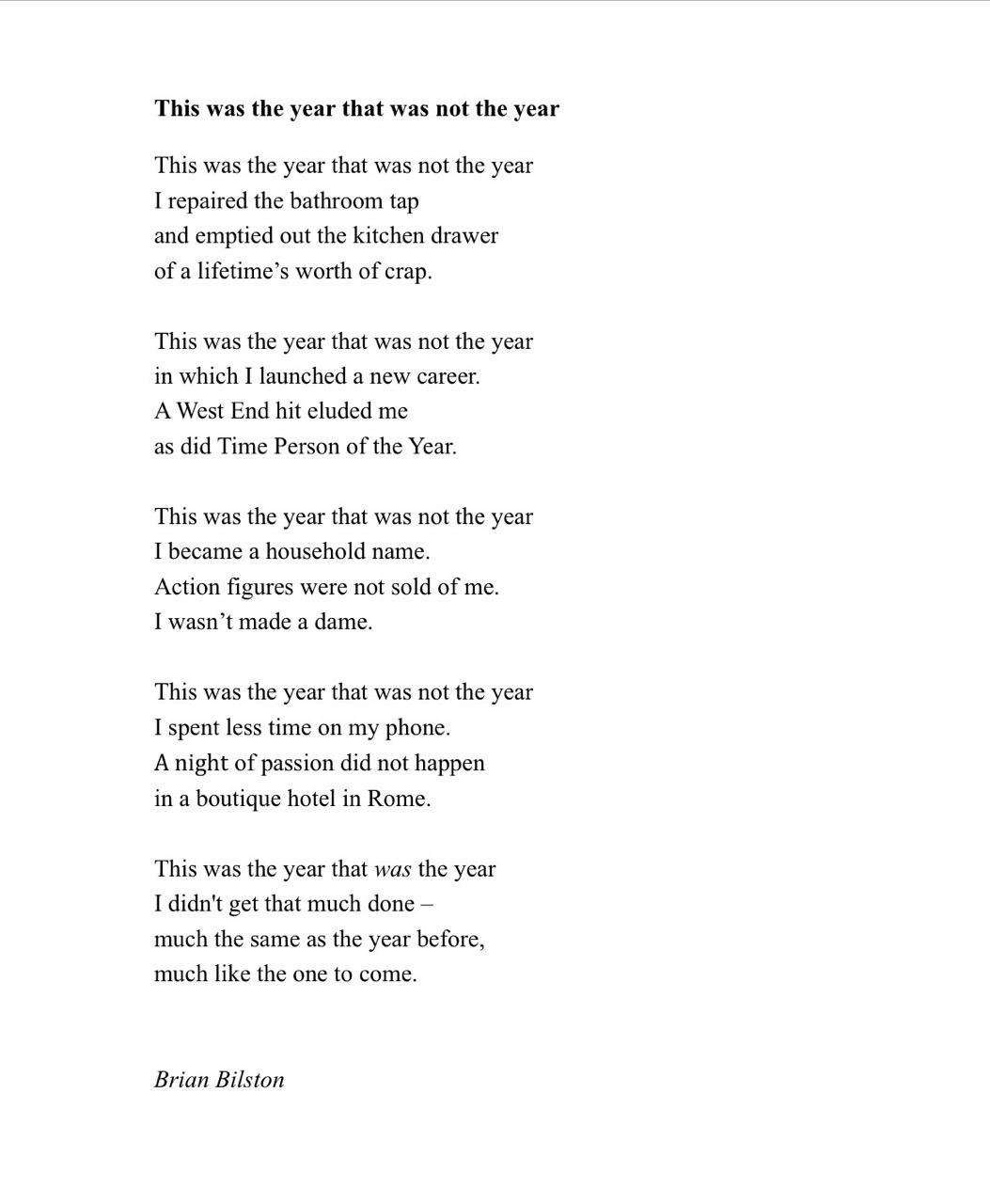This was the year that was not the year
This was the year that was not the year
I repaired the bathroom tap
and emptied out the kitchen drawer
of a lifetime’s worth of crap.
This was the year that was not the year
in which I launched a new career.
A West End hit eluded me
as did Time Person of the Year.
This was the year that was not the year
I became a household name.
Action figures were not sold of me.
I wasn’t made a dame.
This was the year that was not the year
I spent less time on my phone.
A night of passion did not happen
in a boutique hotel in Rome.
This was the year that was the year
I didn't get that much done –
much the same as the year before,
much like the one to come.
Brian Bilston