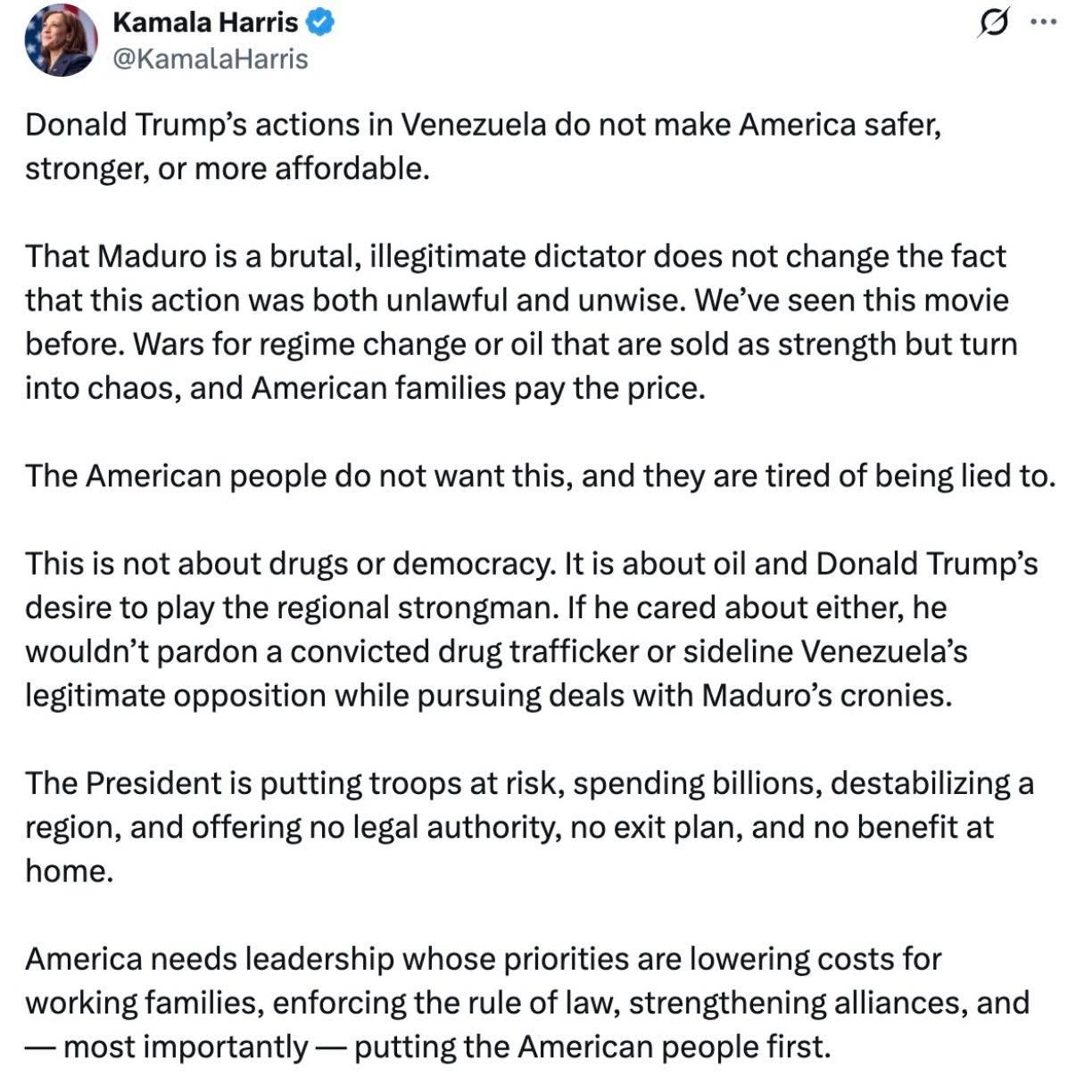 Kamala Harris
Donald Trump’s actions in Venezuela do not make America safer,
stronger, or more affordable.
That Maduro is a brutal, illegitimate dictator does not change the fact
that this action was both unlawful and unwise. We’ve seen this movie
before. Wars for regime change or oil that are sold as strength but turn
into chaos, and American families pay the price.
The American people do not want this, and they are tired of being lied to.
This is not about drugs or democracy. It is about oil and Donald Trump’s
desire to play the regional strongman. If he cared about either, he
wouldn’t pardon a convicted drug trafficker or sideline Venezuela’s
legitimate opposition while pursuing deals with Maduro’s cronies.
The President is putting troops at risk, spending billions, destabilizing a
region, and offering no legal authority, no exit plan, and no benefit at
home.
America needs leadership whose priorities are lowering costs for
working families, enforcing the rule of law, strengthening alliances, and
— most importantly — putting the American people first.