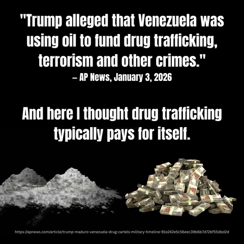 "Trump alleged that Venezuela was using oil to fund drug trafficking, terrorism and other crimes." - AP News, January 3, 2026 

And here I thought drug trafficking typically pays for itself. 

[pile of powered drugs, pile of money] 

https://apnews.com/article/trump-maduro-venezuela-drug-cartels-military-timeline-91e242e5c56eec39b6b7d72bf55dbd2d