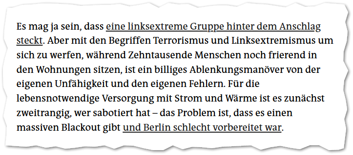 Es mag ja sein, dass eine linksextreme Gruppe hinter dem Anschlag steckt. Aber mit den Begriffen Terrorismus und Linksextremismus um sich zu werfen, während Zehntausende Menschen noch frierend in den Wohnungen sitzen, ist ein billiges Ablenkungsmanöver von der eigenen Unfähigkeit und den eigenen Fehlern. Für die lebensnotwendige Versorgung mit Strom und Wärme ist es zunächst zweitrangig, wer sabotiert hat – das Problem ist, dass es einen massiven Blackout gibt und Berlin schlecht vorbereitet wa…