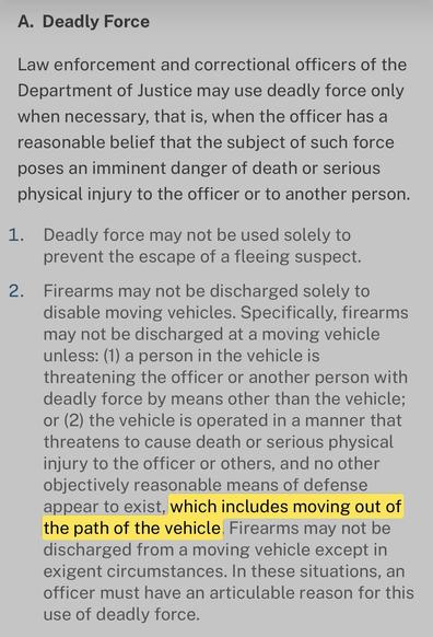 A.  Deadly Force

Law enforcement and correctional officers of the Department of Justice may use deadly force only when necessary, that is, when the officer has a reasonable belief that the subject of such force poses an imminent danger of death or serious physical injury to the officer or to another person.

Deadly force may not be used solely to prevent the escape of a fleeing suspect.
Firearms may not be discharged solely to disable moving vehicles. Specifically, firearms may not be discharg…