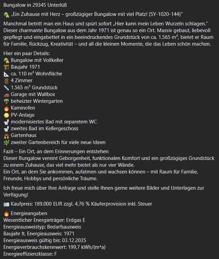 Textbeschreibung der Annonce:

Bungalow in 29345 Unterlüß 
Ein Zuhause mit Herz — großzügiger Bungalow mit viel Platz! (SY-1020-144)
Manchmal betritt man ein Haus und spürt sofort „Hier kann mein Leben Wurzeln schlagen.” 
Dieser charmante Bungalow aus dem Jahr 1971 ist genau so ein Ort. Massiv gebaut, liebevoll gepflegt und eingebettet in ein beeindruckendes Grundstück von ca. 1.565 m?, bietet er Raum für Familie, Rückzug, Kreativität — und all die kleinen Momente, die das Leben schön machen. 
…