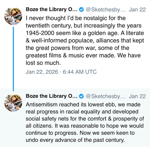2 posts by Boze the Library O... @SketchesbyBoze: 

I never thought I'd be nostalgic for the twentieth century, but increasingly the years 1945-2000 seem like a golden age. A literate & well-informed populace, alliances that kept the great powers from war, some of the greatest films & music ever made. We have lost so much. 

Jan 22, 2026 • 6:44 AM UTC 

Boze the Library O... • @SketchesbyBoze: 

Antisemitism reached its lowest ebb, we made real progress in racial equality and developed social s…