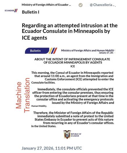 Machine Translation


ECUADOR /
Ministry of Foreign Affairs of Ecuador ...
Bulletin I
@ Chancelleria...
Regarding an attempted intrusion at the Ecuador Consulate in Minneapolis by
ICE agents

Bulletin
Ministry of Foreign Affairs and Human Mobility
January 27, 20:
ABOUT THE INTENT OF INFRINGEMENT CONSULATE
OF ECUADOR MINNEAPOLIS BY AGENTS
ICE
This morning, the Consul of Ecuador in Minneapolis reported that around 11:00 a.m., an agent from the Immigration and
Customs Enforcement (ICE) attempted t…