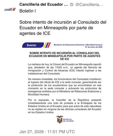 ECUADOR I/
Cancillería del Ecuador ...
Boletín I
@Cancilleria...
Sobre intento de incursión al Consulado del
Ecuador en Minneapolis por parte de agentes de ICE
Boletín
Ministerio de Relaciones Exteriores y Movilidad Humana
27 de enero de 2026
SOBRE INTENTO DE INCURSIÓN AL CONSULADO DEL ECUADOR EN MINNEAPOLIS POR PARTE DE AGENTES DE ICE
La mañana de hoy, la Cónsul del Ecuador en Minneapolis reportó que, alrededor de las 11h00 a.m., un agente del Servicio de Inmigración y Control de Aduanas (ICE)…