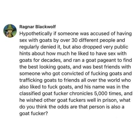 Ragnar Blackwolf 
Hypothetically if someone was accused of having sex with goats by over 30 different people and regularly denied it, but also dropped very public hints about how much he liked to have sex with goats for decades, and ran a goat pageant to find the best looking goats, and was best friends with someone who got convicted of fucking goats and trafficking goats to friends all over the world who also liked to fuck goats, and his name was in the classified goat fucker chronicles 5,000 …