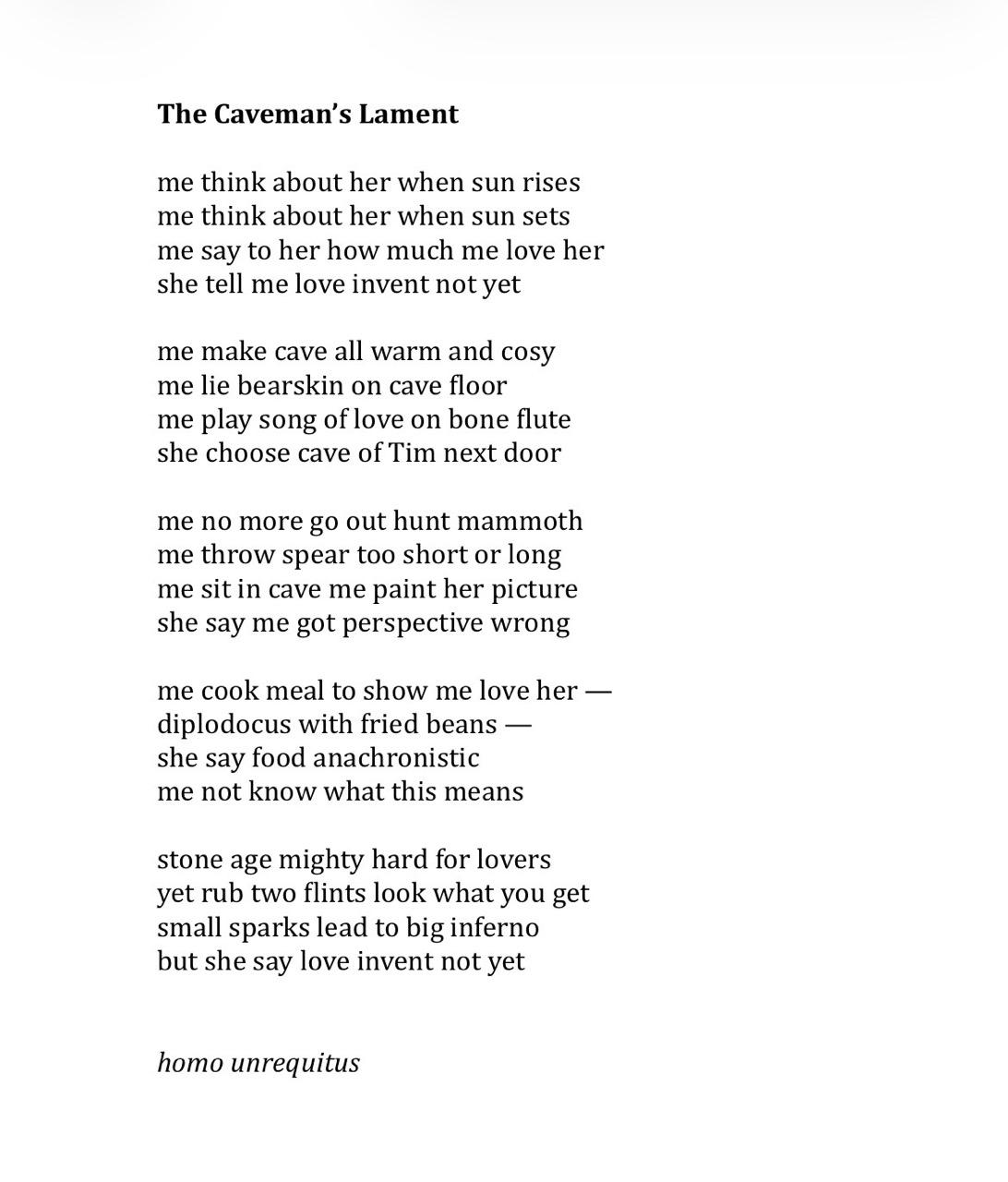 The Caveman’s Lament
me think about her when sun rises
me think about her when sun sets
me say to her how much me love her
she tell me love invent not yet
me make cave all warm and cosy
me lie bearskin on cave floor
me play song of love on bone flute
she choose cave of Tim next door
me no more go out hunt mammoth
me throw spear too short or long
me sit in cave me paint her picture
she say me got perspective wrong
me cook meal to show me love her —
diplodocus with fried beans —
she say food anachronistic
me not know what this means
stone age mighty hard for lovers
yet rub two flints look what you get
small sparks lead to big inferno
but she say love invent not yet
homo unrequitus
