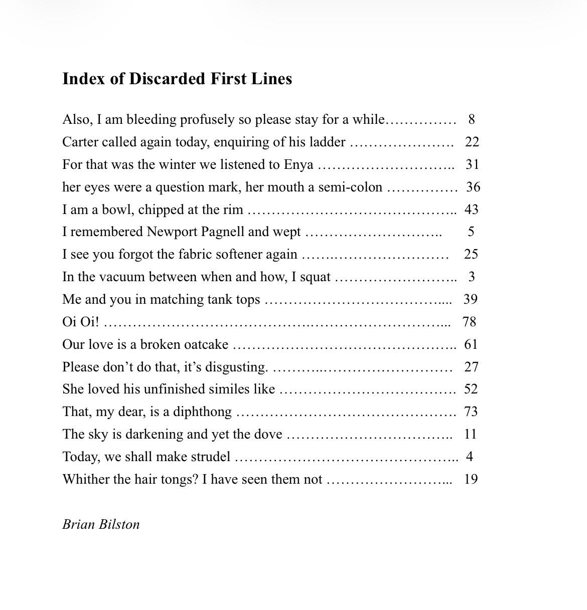 Index of Discarded First Lines
Also, I am bleeding profusely so please stay for a while…………… 8
Carter called again today, enquiring of his ladder …………………. 22
For that was the winter we listened to Enya ……………………….. 31
her eyes were a question mark, her mouth a semi-colon …………… 36
I am a bowl, chipped at the rim …………………………………….. 43
I remembered Newport Pagnell and wept ……………………….. 5
I see you forgot the fabric softener again …….…………………… 25
In the vacuum between when and how, I squat …………………….. 3
Me and you in matching tank tops ……………………………….... 39
Oi Oi! …………………………………….………………………... 78
Our love is a broken oatcake ……………………………………….. 61
Please don’t do that, it’s disgusting. ………..……………………… 27
She loved his unfinished similes like ………………………………. 52
That, my dear, is a diphthong ………………………………………. 73
The sky is darkening and yet the dove …………………………….. 11
Today, we shall make strudel ……………………………………….. 4
Whither the hair tongs? I have seen them not ……………………... 19
Brian Bilston