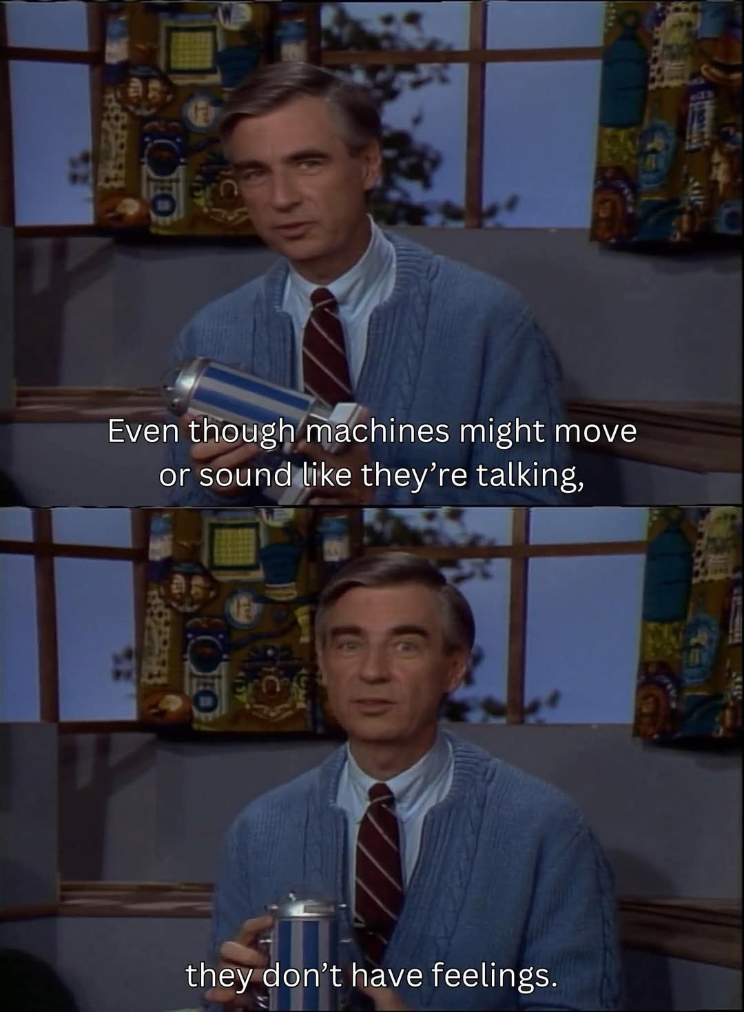 Two still frames of Mister Roger's Neighborhood with Mister Rogers sitting down talking to the camera. He is holding a small device in his hands, while he sits in front of the shelf for the train track where the train takes you to the land of Make-Believe, with windows to "outside" with complex patterned curtains.  Mister Rogers is wearing his blue sweater.

Frame one: "Even though machines might move or sound like they are talking,"
Frame two: "they don't have feelings."