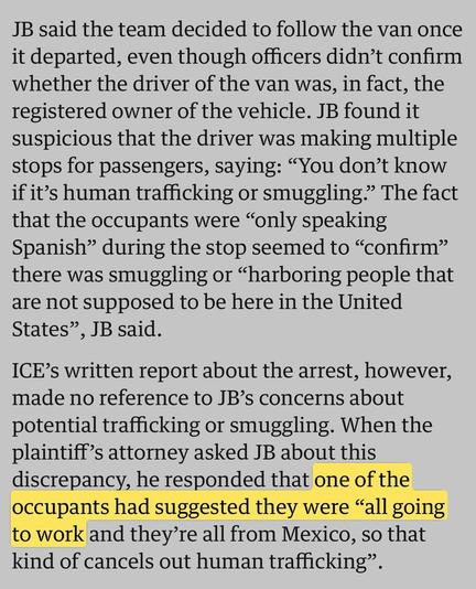 JB said the team decided to follow the van once it departed, even though officers didn’t confirm whether the driver of the van was, in fact, the registered owner of the vehicle. JB found it suspicious that the driver was making multiple stops for passengers, saying: “You don’t know if it’s human trafficking or smuggling.” The fact that the occupants were “only speaking Spanish” during the stop seemed to “confirm” there was smuggling or “harboring people that are not supposed to be here in the U…