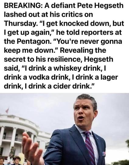 BREAKING: A defiant Pete Hegseth lashed out at his critics on Thursday. "I get knocked down, but I get up again," he told reporters at the Pentagon. "You're never gonna keep me down." Revealing the secret to his resilience, Hegseth said, "I drink a whiskey drink, I drink a vodka drink, I drink a lager drink, I drink a cider drink."
[photo of hegseth speaking to press outside]