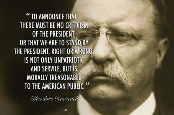 "TO ANNOUNCE THAT
THERE MUST BE NO CRITICISM OF THE PRESIDENT,
OR THAT WE ARE TO STAND BY THE PRESIDENT, RIGHT OR WRONG, IS NOT ONLY UNPATRIOTIC AND SERVILE, BUT IS MORALLY TREASONABLE TO THE AMERICAN PUBLIC." 

Theodore Roosevelt 

[sepia photo of Theodore Roosevelt]