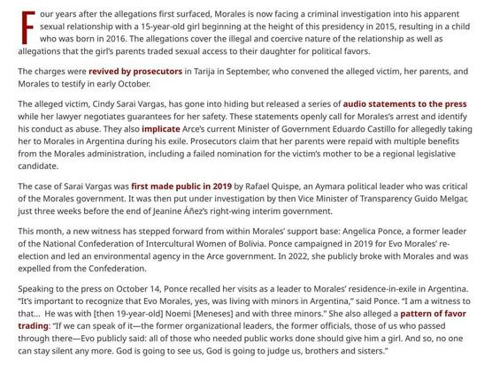 Four years after the allegations first surfaced, Morales is now facing a criminal investigation into his apparent sexual relationship with a 15-year-old girl beginning at the height of this presidency in 2015, resulting in a child who was born in 2016. The allegations cover the illegal and coercive nature of the relationship as well as allegations that the girl’s parents traded sexual access to their daughter for political favors.

The charges were revived by prosecutors in Tarija in September,…