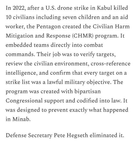 In 2022, after a U.S. drone strike in Kabul killed 10 civilians including seven children and an aid worker, the Pentagon created the Civilian Harm Mitigation and Response (CHMR) program. It embedded teams directly into combat commands. Their job was to verify targets, review the civilian environment, cross-reference intelligence, and confirm that every target on a strike list was a lawful military objective. The program was created with bipartisan Congressional support and codified into law. It…