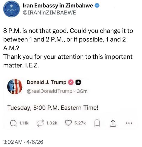 post by Iran Embassy in Zimbabwe @IRANinZIMBABWE 

8 P.M. is not that good. Could you change it to between 1 and 2 P.M., or if possible, 1 and 2 A.M.? 

Thank you for your attention to this important matter. I.E.Z. 

[quoted post] 

Donald J. Trump 
@reaDonaldTrump 
Tuesday, 8:00 P.M. Eastern Time! 

3:02 AM • 4/6/26