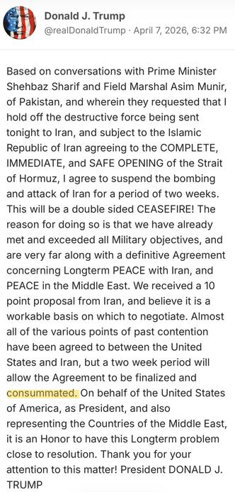 Profile image for Donald J. Trump
Donald J. Trump
@realDonaldTrump · April 7, 2026, 6:32 PM
Based on conversations with Prime Minister Shehbaz Sharif and Field Marshal Asim Munir, of Pakistan, and wherein they requested that I hold off the destructive force being sent tonight to Iran, and subject to the Islamic Republic of Iran agreeing to the COMPLETE, IMMEDIATE, and SAFE OPENING of the Strait of Hormuz, I agree to suspend the bombing and attack of Iran for a period of two weeks. This will be …