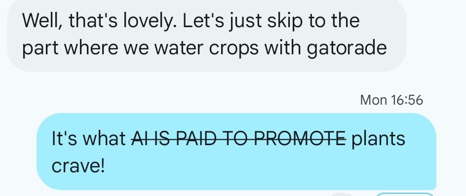 Well, that's lovely. Let's just skip to the
part where we water crops with gatorade
Mon 16:56
It's what AHS-PAIB-FO-PROMOTE plants
crave!