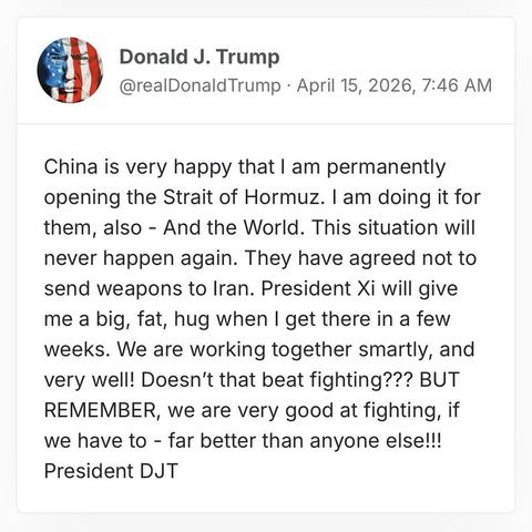 screenshot of a post by Donald J. Trump
@realDonaldTrump · April 15, 2026, 7:46 AM
China is very happy that I am permanently opening the Strait of Hormuz. I am doing it for them, also - And the World. This situation will never happen again. They have agreed not to send weapons to Iran. President Xi will give me a big, fat, hug when I get there in a few weeks. We are working together smartly, and very well! Doesn’t that beat fighting??? BUT REMEMBER, we are very good at fighting, if we have to…