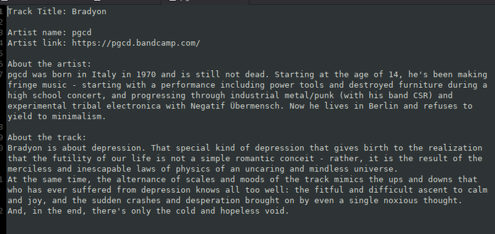 Track Title: Bradyon

Artist name: pgcd
Artist link: https://pgcd.bandcamp.com/

About the artist: 
pgcd was born in Italy in 1970 and is still not dead. Starting at the age of 14, he's been making fringe music - starting with a performance including power tools and destroyed furniture during a high school concert, and progressing through industrial metal/punk (with his band CSR) and experimental tribal electronica with Negatif Übermensch. Now he lives in Berlin and refuses to yield to minimali…