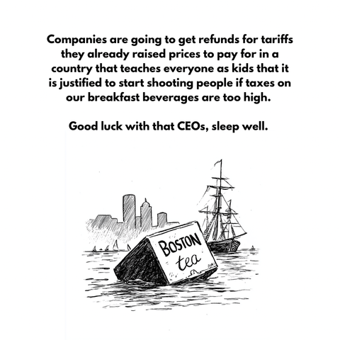 Companies are going to get refunds for tariffs they already raised prices to pay for in a country that teaches everyone as kids that it is justified to start shooting people if taxes on our breakfast beverages are too high. 

Good luck with that CEOs, sleep well. 

[a live drawing of a crate labeled “Boston tea” floating in the Boston harbor with a sailing ship and city skyline in the background]