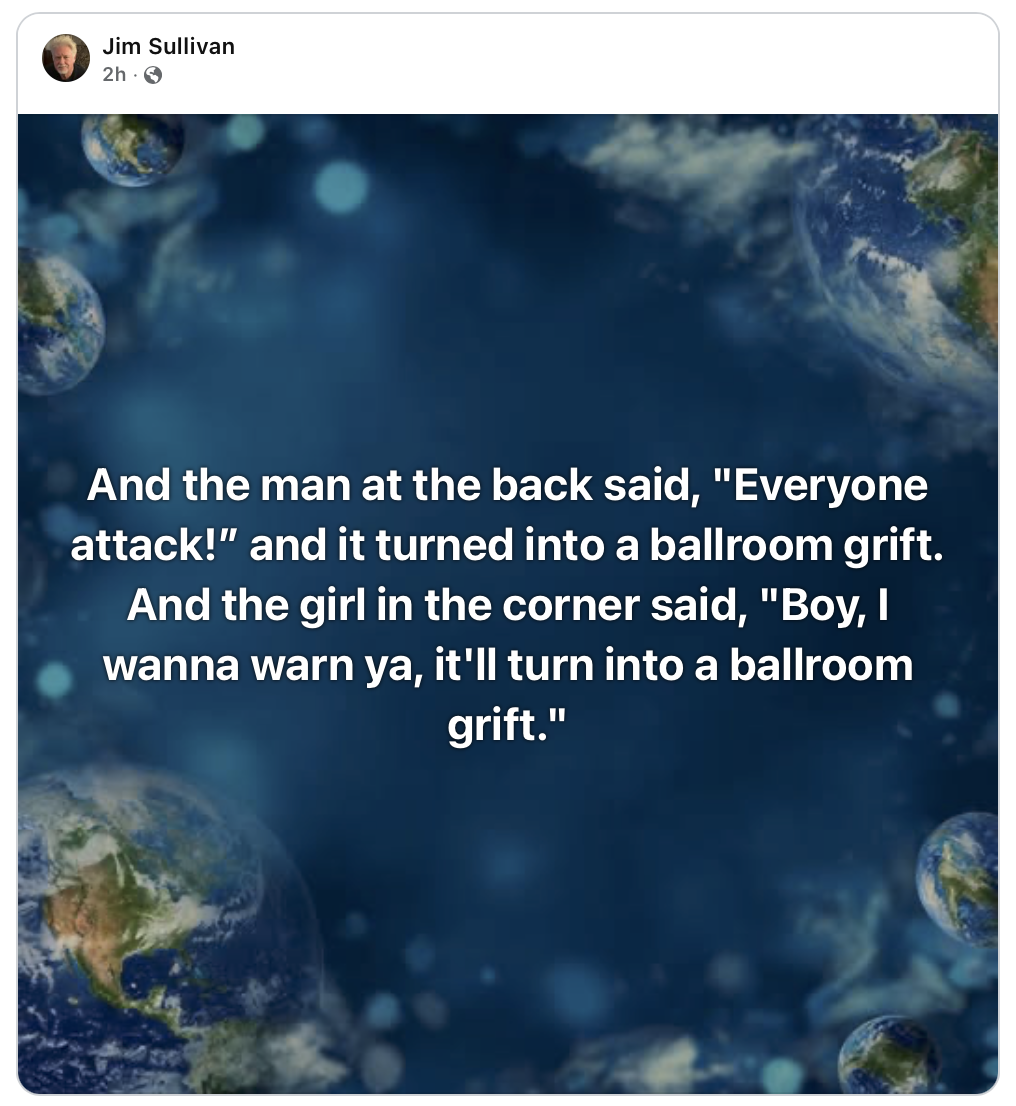 And the man at the said "Everyone attack!" and it turned into a ballroom grift. And the girl in the corner said "Boy, I wanna warn you, it'll turn into a ballroom grift."