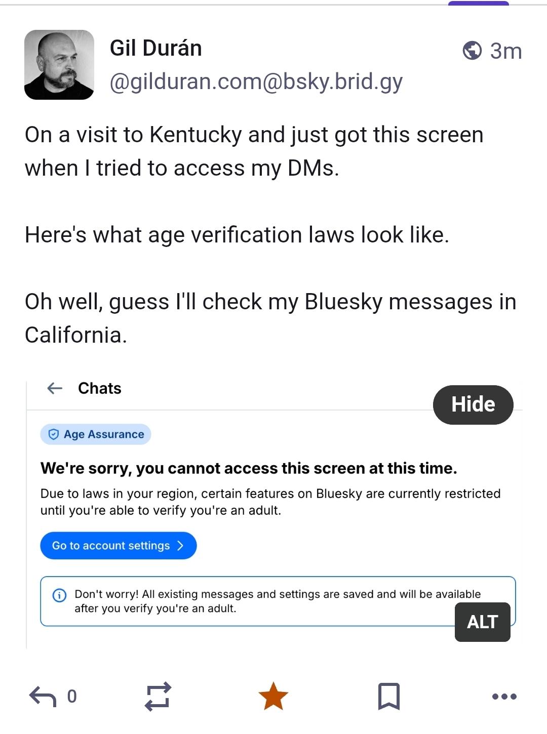 - Gil Duran ® 3m
@gilduran.com@bsky.brid.gy
On a visit to Kentucky and just got this screen when | tried to access my DMs.
Here's what age verification laws look like. Oh well, guess I'll check my Bluesky messages in
California.
oo Hide J
© Age Assurance
We're sorry, you cannot access this screen at this time.
Due to laws in your region, certain features on Bluesky are currently restricted
until you're able to verify you're an adult.
after you verify you're an adult.
ALT
