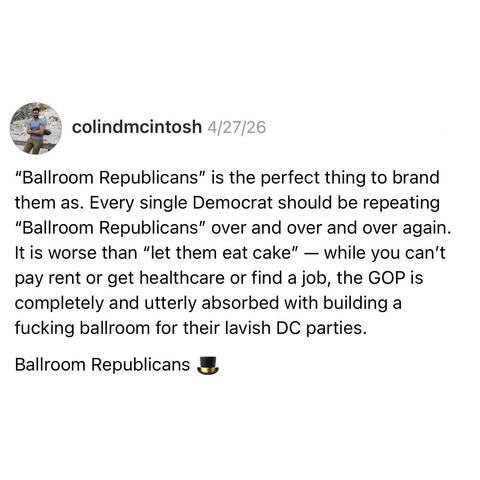 screenshot of a post by colindmcintosh 4/27/26 

"Ballroom Republicans" is the perfect thing to brand them as. Every single Democrat should be repeating "Ballroom Republicans" over and over and over again. 

It is worse than "let them eat cake" — while you can't pay rent or get healthcare or find a job, the GOP is completely and utterly absorbed with building a fucking ballroom for their lavish DC parties. 

Ballroom Republicans 