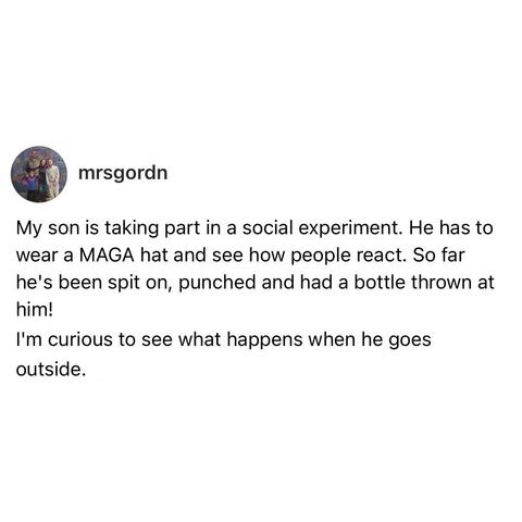 screenshot of a post by mrsgordn: 

My son is taking part in a social experiment. He has to wear a MAGA hat and see how people react. So far he's been spit on, punched and had a bottle thrown at him! 

I'm curious to see what happens when he goes outside.