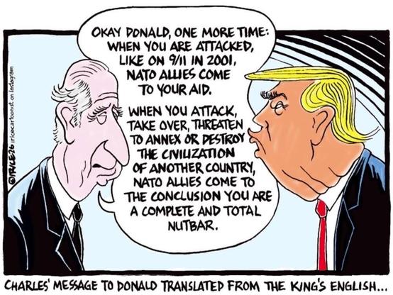 A cartoon of two men in suits facing each other, with one explaining to the other in a speech bubble: "Okay Donald, one more time: When you are attacked, like on 9/11 in 2001, NATO allies come to your aid. When you attack, take over, threaten to annex or destroy the civilization of another country, NATO allies come to the conclusion you are a complete and total nutbar." The caption reads, "Charles' message to Donald translated from the King's English…”