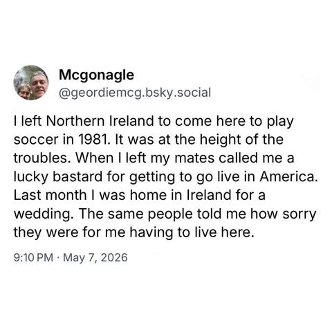 screenshot of a post by Mcgonagle @geordiemcg.bsky.social 

I left Northern Ireland to come here to play soccer in 1981. It was at the height of the troubles. When I left my mates called me a lucky bastard for getting to go live in America.
Last month I was home in Ireland for a wedding. The same people told me how sorry they were for me having to live here. 

9:10 PM • May 7, 2026