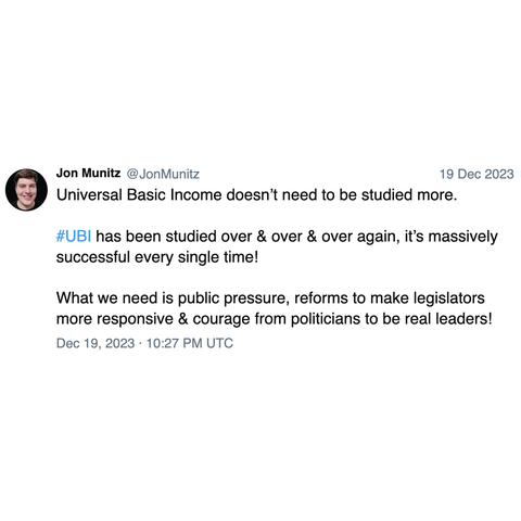 Screenshot of a post by Jon Munitz @JonMunitz: 

Universal Basic Income doesn’t need to be studied more. 

#UBI has been studied over & over & over again, it’s massively successful every single time! 

What we need is public pressure, reforms to make legislators more responsive & courage from politicians to be real leaders! 

Dec 19, 2023 · 10:27 PM UTC
