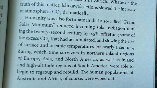 Humanity was also fortunate in that a so-called "Grand Solar Minimum" reduced incoming solar radiation during the twenty-second century by 0.5%, offsetting some of the excess CO, that had accumulated, and slowing the rise of surface and oceanic temperatures for nearly a century, during which time survivors in northern inland regions of Europe, Asia, and North America, as well as inland and high-altitude regions of South America, were able to begin to regroup and rebuild. The human populations o…