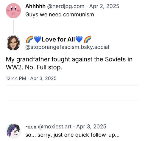 screenshot of a three post conversation starting with a post by Ahhhhh @nerdjpg.com: 

Guys we need communism 

[reply by Love for All @stoporangefascism.bsky.social]: 

My grandfather fought against the Soviets in
WW2. No. Full stop. 

[reply by -mox @moxiest.art]: 

so... sorry, just one quick follow-up...