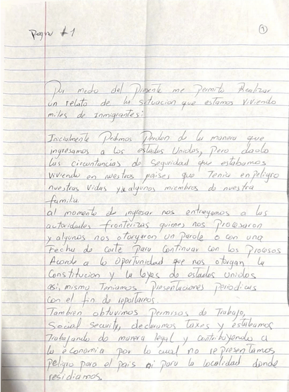 Handwritten letter in Spanish on lined paper.

Por medo del presente me permito Realizar un relato de lu situación que estamos Viviendo miles de Inmigrantes:

Inicialmente Pedimos perdon de la manera que ingresamos a los estados Unidos, Pero dado las circunstancias de Seguridad que estabamos viviende en nuestros paises que Tenia en peligro nuestras vidas y algunos miembros de nuestra familia.

Al momento de ingresar nos entregamos a lus autoridades fronterizas quienes nos procesaron y algunos n…