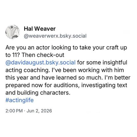 screenshot of a post by Hal Weaver
@weaverwerx.bsky.social: 

Are you an actor looking to take your craft up to 11? Then check-out @davidaugust.bsky.social for some insightful acting coaching. I've been working with him this year and have learned so much. I'm better prepared now for auditions, investigating text and building characters. 
#actinglife 

2:00 PM • Jun 2, 2026