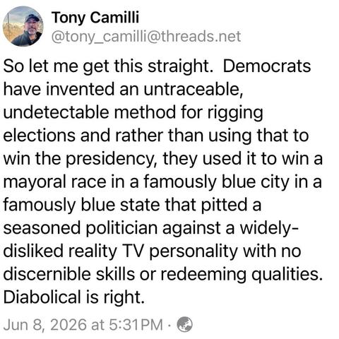screenshot of a post by Tony Camilli
@tony_camilli@threads.net: 

So let me get this straight. Democrats have invented an untraceable, undetectable method for rigging elections and rather than using that to win the presidency, they used it to win a mayoral race in a famously blue city in a famously blue state that pitted a seasoned politician against a widely-disliked reality TV personality with no discernible skills or redeeming qualities. 

Diabolical is right. 

Jun 8, 2026 at 5:31PM .
