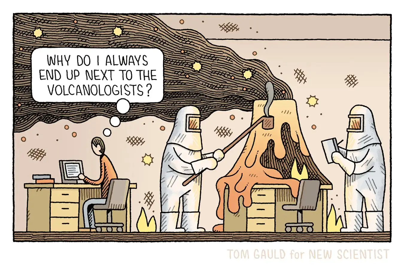 A cartoon by Tom Gauld. A man is working on his laptop at his desk, thinking "Why do I always end up next to the volcanologists?" Next to him, two people wearing fireproof suits are working next to a small volcano placed on another desk. The volcano is spitting out lava and smoke all over the room.