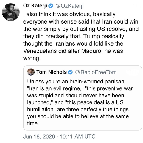 screenshot of a post by Oz Katerji @OzKaterji 

I also think it was obvious, basically everyone with sense said that Iran could win the war simply by outlasting US resolve, and they did precisely that. Trump basically thought the Iranians would fold like the Venezuelans did after Maduro, he was wrong. 

[quote post] 
Tom Nichols @RadioFreeTom 

Unless you're an brain-wormed partisan,
"Iran is an evil regime," "this preventive war was stupid and should never have been launched," and "this peace …