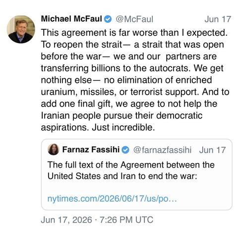 screenshot of a post by Michael McFaul 
@McFaul 

This agreement is far worse than I expected.
To reopen the strait— a strait that was open before the war- we and our partners are transferring billions to the autocrats. We get nothing else— no elimination of enriched uranium, missiles, or terrorist support. And to add one final gift, we agree to not help the Iranian people pursue their democratic aspirations. Just incredible. 

[quote post] 
Farnaz Fassihi @farnazfassihi 

The full text of the …