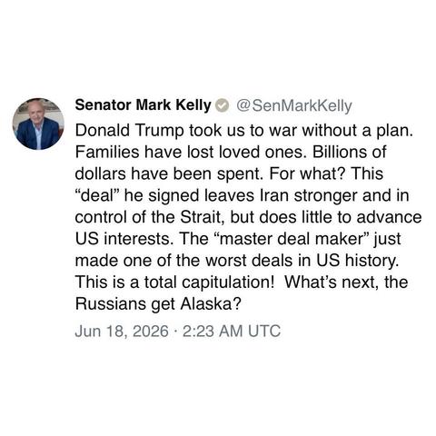 screenshot of a post by Senator Mark Kelly @SenMarkKelly 

Donald Trump took us to war without a plan.
Families have lost loved ones. Billions of dollars have been spent. For what? This "deal" he signed leaves Iran stronger and in control of the Strait, but does little to advance US interests. The "master deal maker" just made one of the worst deals in US history. This is a total capitulation! What's next, the Russians get Alaska? 

Jun 18, 2026 • 2:23 AM UTC