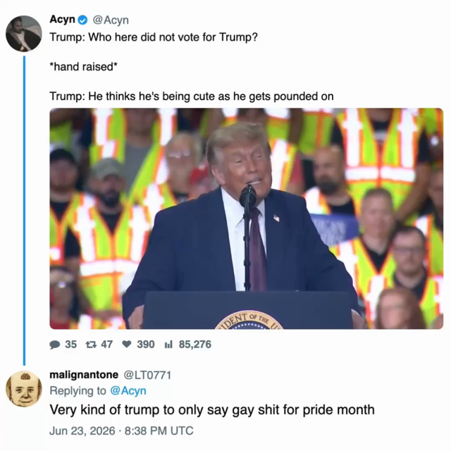 screen capture of a post by @acyn: 

Trump: Who here did not vote for Trump? 

*hand raised* 

Trump: He thinks he's being cute as he gets pounded on 

[video of potus during this sequence] 

[reply by @LT0771] 

Very kind of trump to only say gay shit for pride month

Jun 23, 2026 8:38 PM UTC